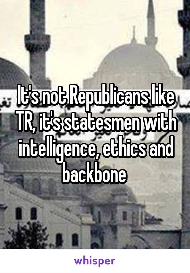 It's not Republicans like TR, it's statesmen with intelligence, ethics and backbone 