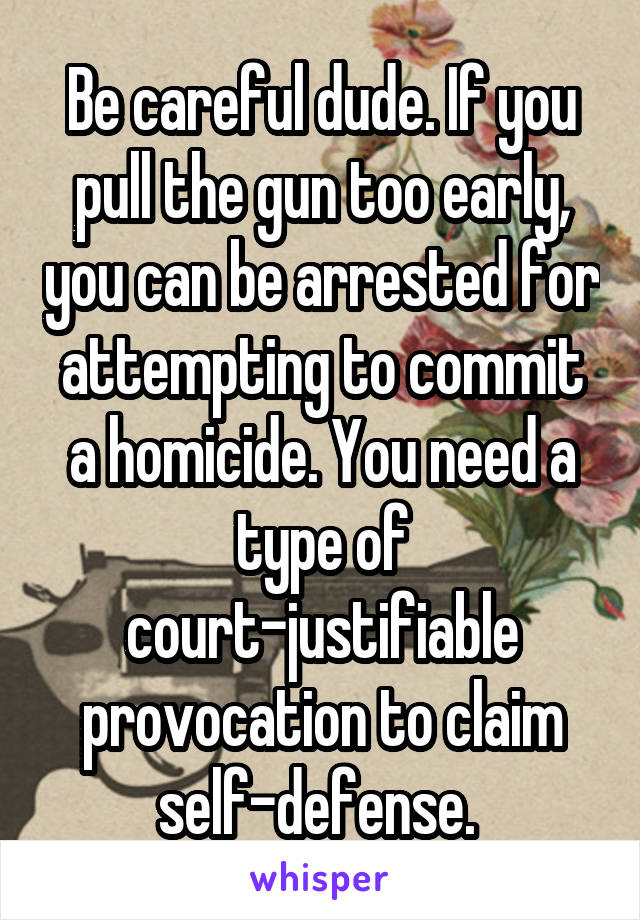 Be careful dude. If you pull the gun too early, you can be arrested for attempting to commit a homicide. You need a type of court-justifiable provocation to claim self-defense. 