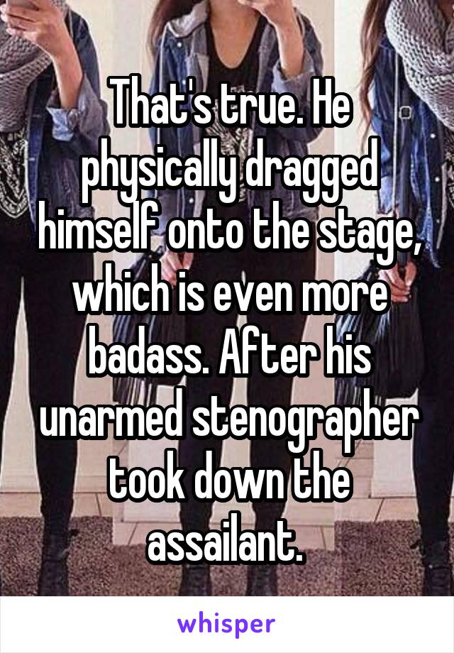 That's true. He physically dragged himself onto the stage, which is even more badass. After his unarmed stenographer took down the assailant. 