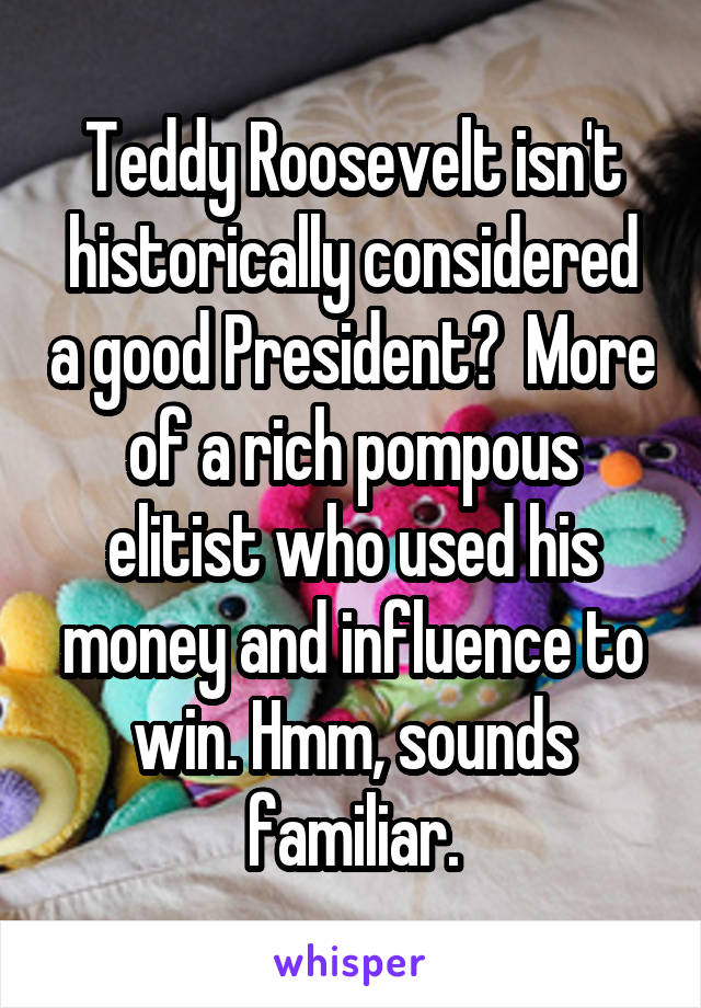 Teddy Roosevelt isn't historically considered a good President?  More of a rich pompous elitist who used his money and influence to win. Hmm, sounds familiar.