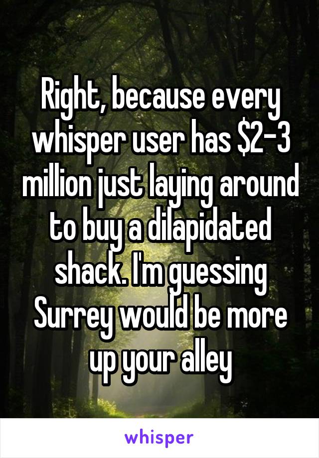 Right, because every whisper user has $2-3 million just laying around to buy a dilapidated shack. I'm guessing Surrey would be more up your alley