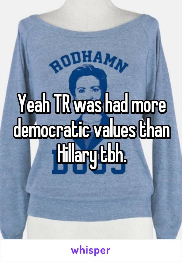 Yeah TR was had more democratic values than Hillary tbh.