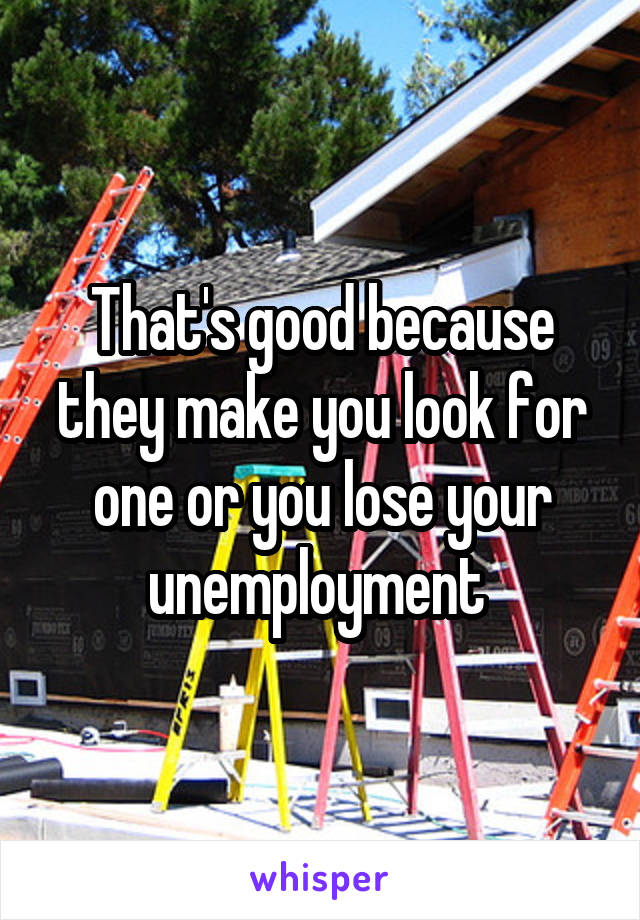 That's good because they make you look for one or you lose your unemployment 