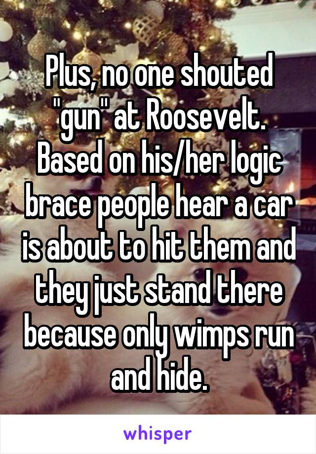 Plus, no one shouted "gun" at Roosevelt. Based on his/her logic brace people hear a car is about to hit them and they just stand there because only wimps run and hide.