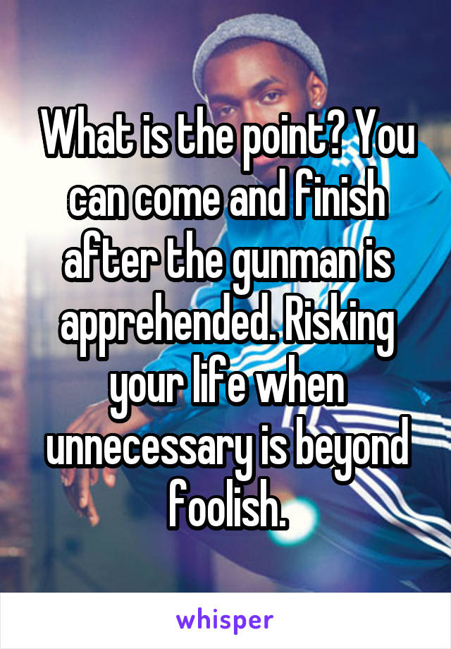 What is the point? You can come and finish after the gunman is apprehended. Risking your life when unnecessary is beyond foolish.