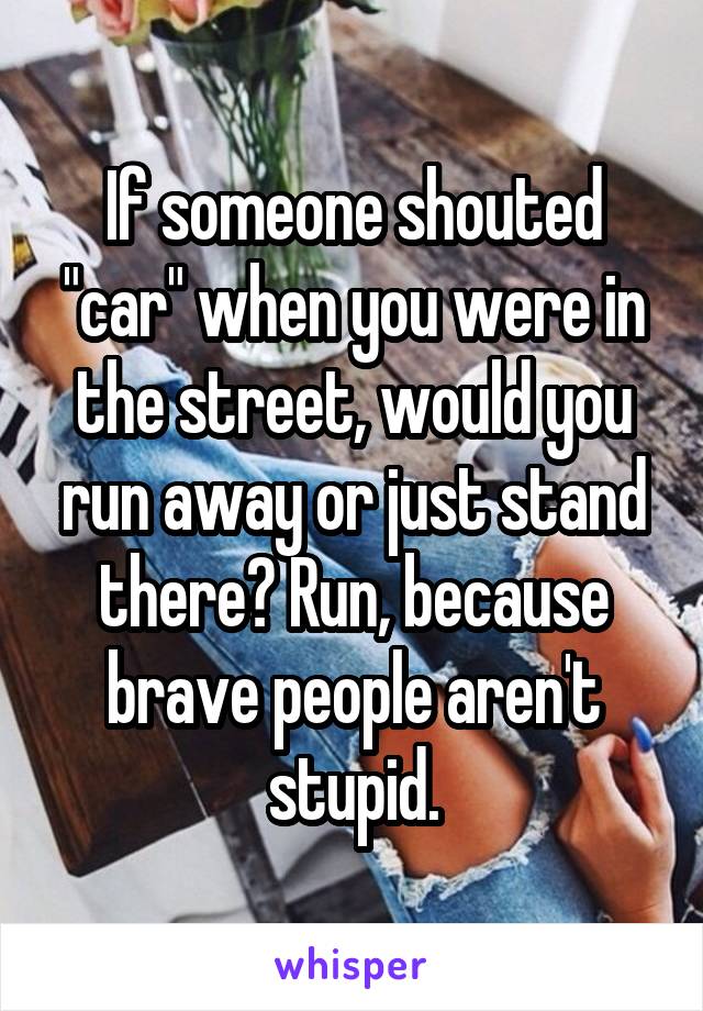 If someone shouted "car" when you were in the street, would you run away or just stand there? Run, because brave people aren't stupid.