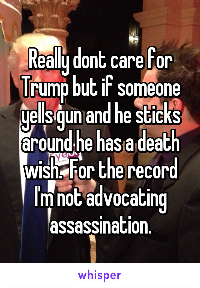 Really dont care for Trump but if someone yells gun and he sticks around he has a death wish.  For the record I'm not advocating assassination.