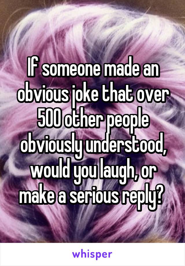 If someone made an obvious joke that over 500 other people obviously understood, would you laugh, or make a serious reply? 