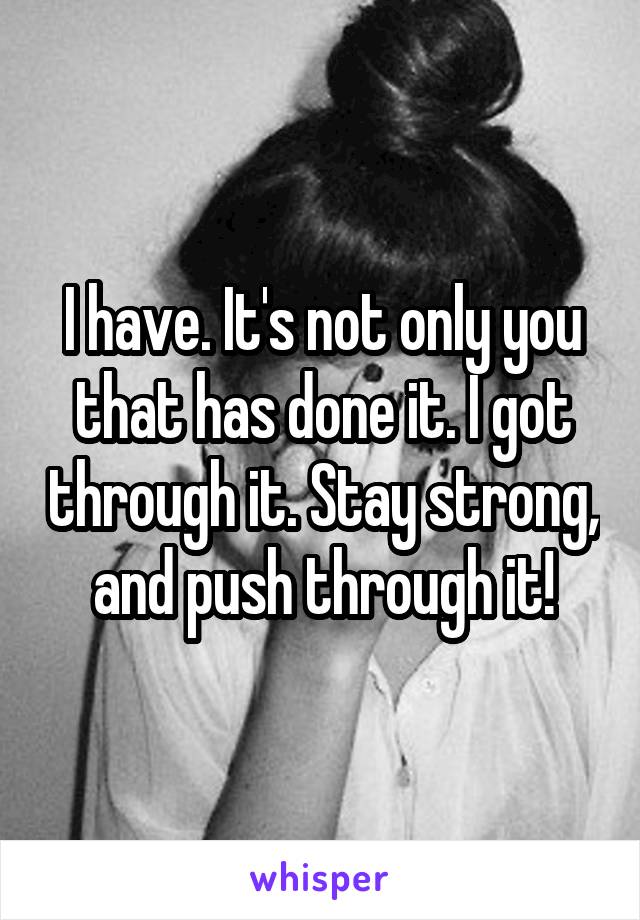 I have. It's not only you that has done it. I got through it. Stay strong, and push through it!