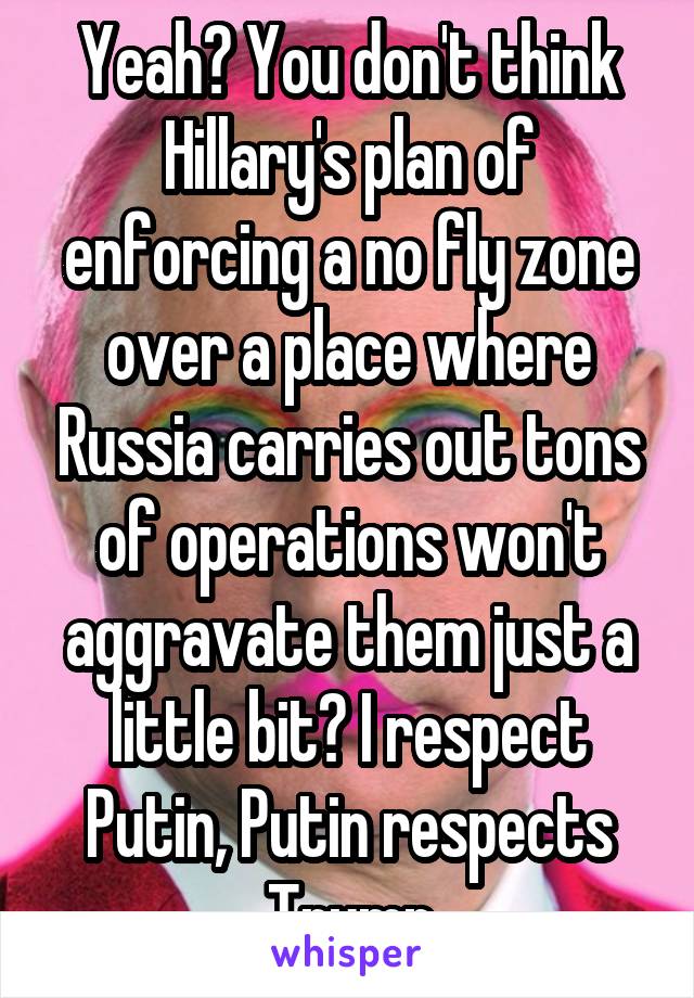 Yeah? You don't think Hillary's plan of enforcing a no fly zone over a place where Russia carries out tons of operations won't aggravate them just a little bit? I respect Putin, Putin respects Trump