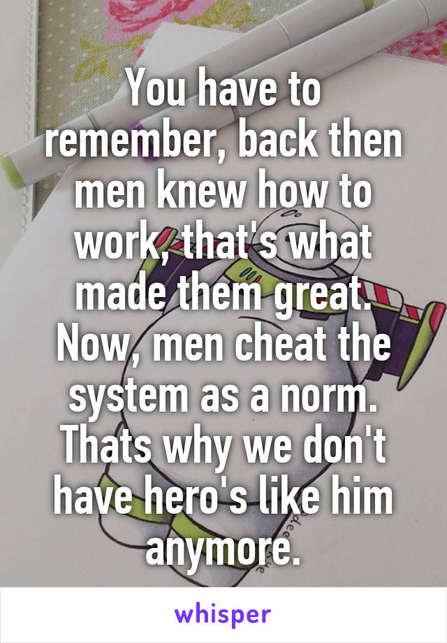 You have to remember, back then men knew how to work, that's what made them great. Now, men cheat the system as a norm. Thats why we don't have hero's like him anymore.