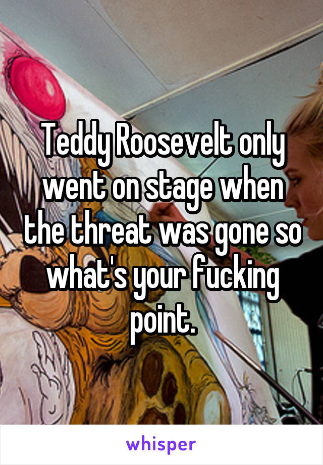 Teddy Roosevelt only went on stage when the threat was gone so what's your fucking point.