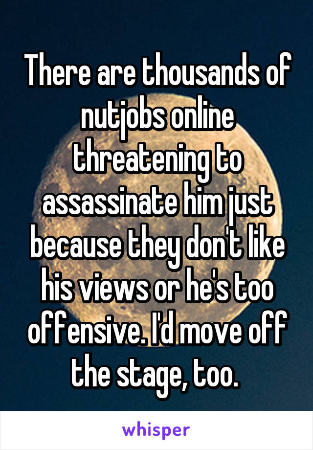 There are thousands of nutjobs online threatening to assassinate him just because they don't like his views or he's too offensive. I'd move off the stage, too. 