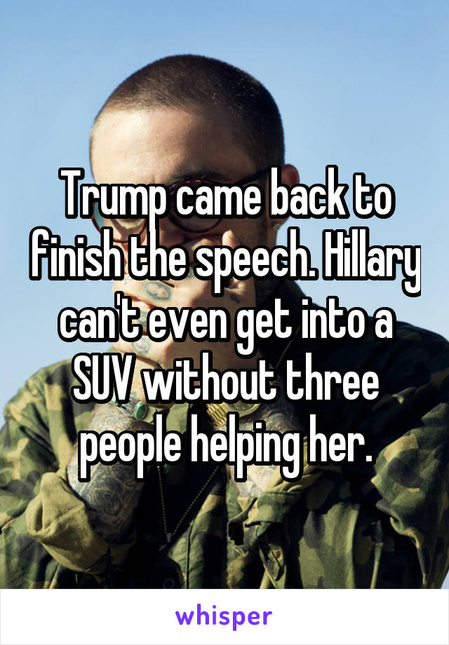 Trump came back to finish the speech. Hillary can't even get into a SUV without three people helping her.