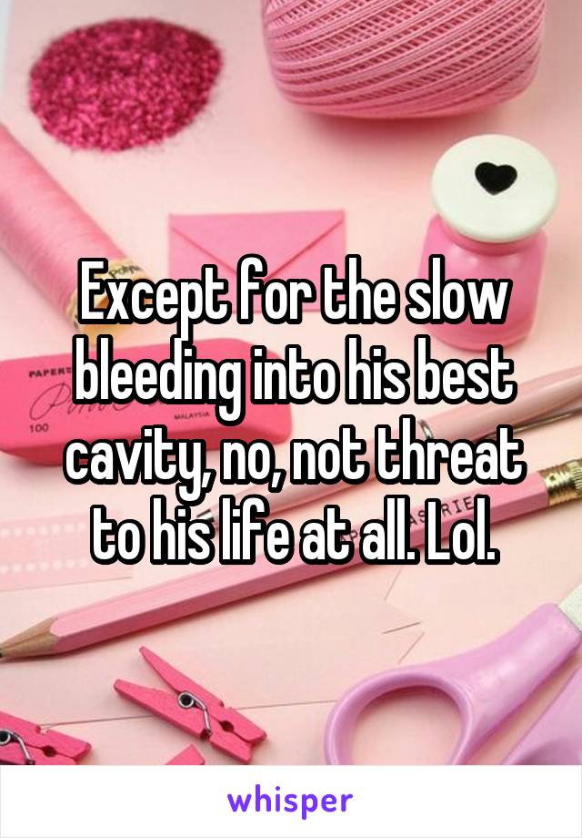 Except for the slow bleeding into his best cavity, no, not threat to his life at all. Lol.