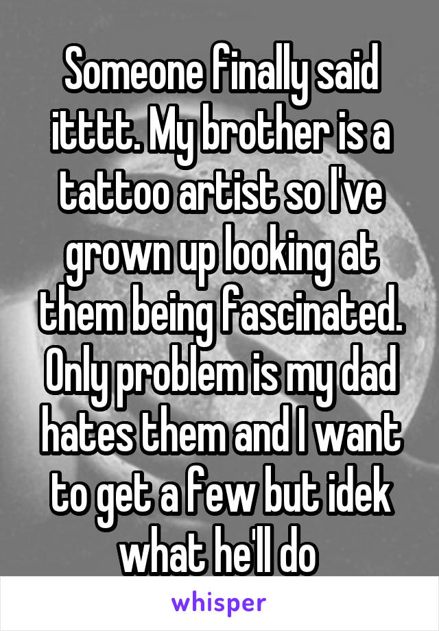Someone finally said itttt. My brother is a tattoo artist so I've grown up looking at them being fascinated. Only problem is my dad hates them and I want to get a few but idek what he'll do 