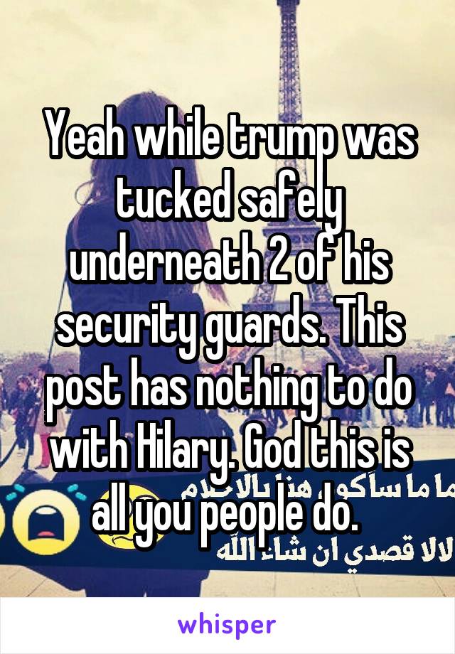 Yeah while trump was tucked safely underneath 2 of his security guards. This post has nothing to do with Hilary. God this is all you people do. 