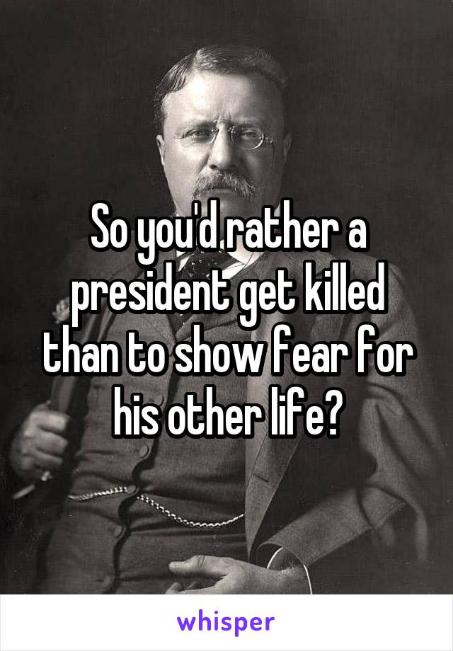 So you'd rather a president get killed than to show fear for his other life?