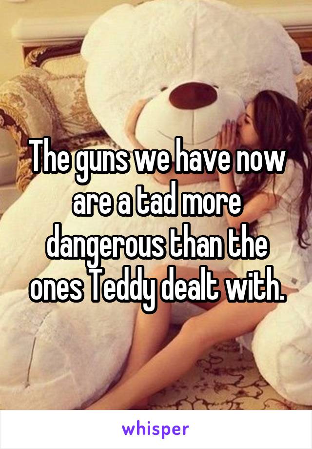 The guns we have now are a tad more dangerous than the ones Teddy dealt with.