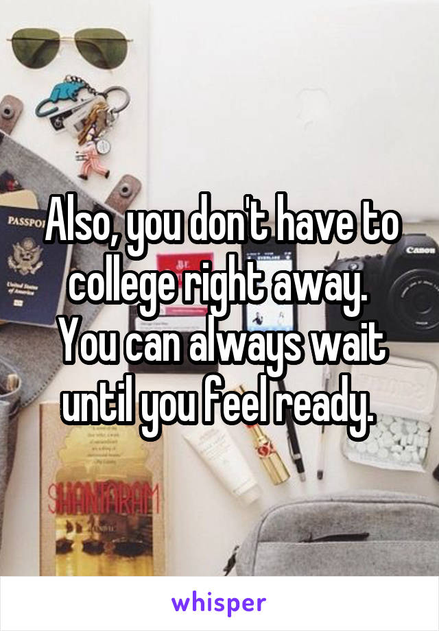 Also, you don't have to college right away. 
You can always wait until you feel ready. 