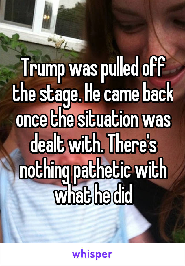 Trump was pulled off the stage. He came back once the situation was dealt with. There's nothing pathetic with what he did