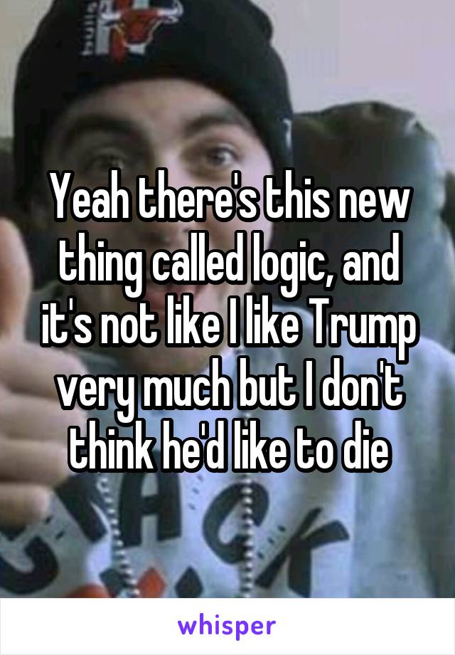 Yeah there's this new thing called logic, and it's not like I like Trump very much but I don't think he'd like to die