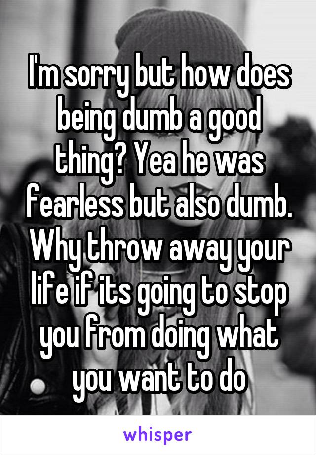 I'm sorry but how does being dumb a good thing? Yea he was fearless but also dumb. Why throw away your life if its going to stop you from doing what you want to do