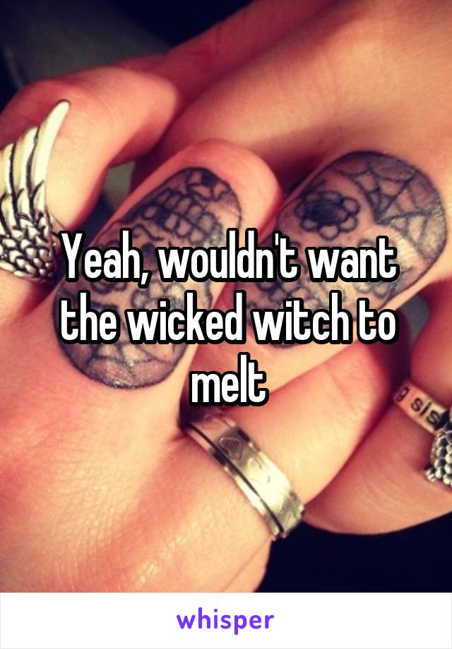 Yeah, wouldn't want the wicked witch to melt