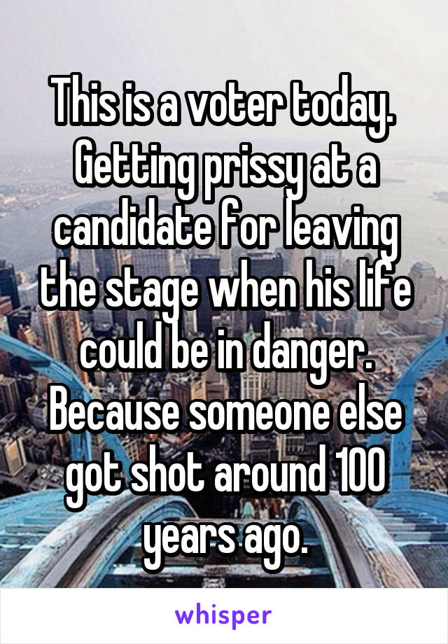 This is a voter today.  Getting prissy at a candidate for leaving the stage when his life could be in danger.
Because someone else got shot around 100 years ago.