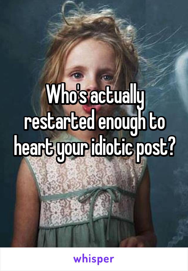 Who's actually restarted enough to heart your idiotic post?
