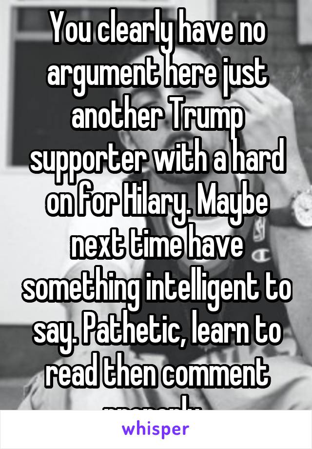 You clearly have no argument here just another Trump supporter with a hard on for Hilary. Maybe next time have something intelligent to say. Pathetic, learn to read then comment properly. 