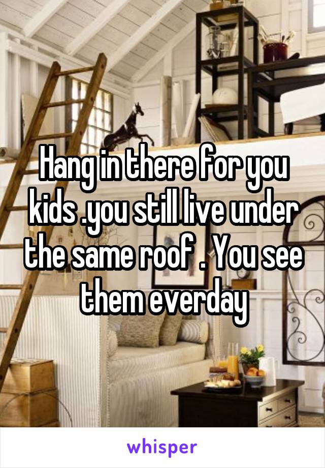 Hang in there for you kids .you still live under the same roof . You see them everday
