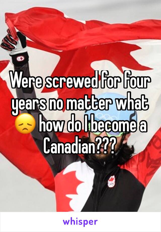 Were screwed for four years no matter what 😞 how do I become a Canadian???