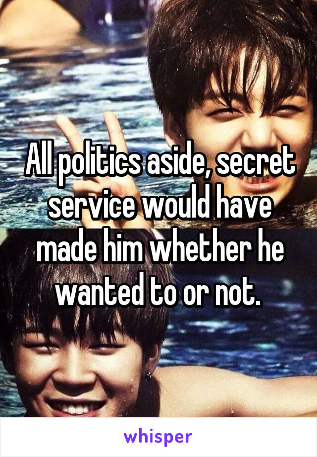 All politics aside, secret service would have made him whether he wanted to or not. 