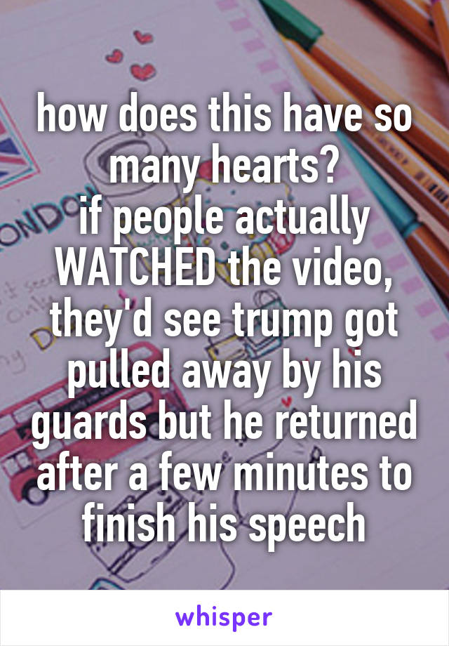 how does this have so many hearts?
if people actually WATCHED the video, they'd see trump got pulled away by his guards but he returned after a few minutes to finish his speech