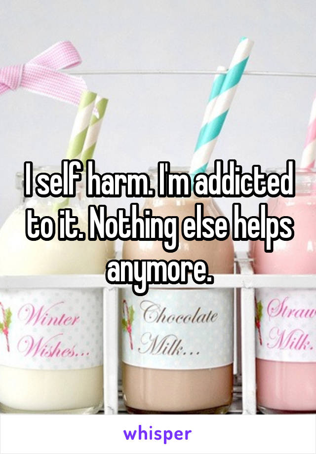 I self harm. I'm addicted to it. Nothing else helps anymore.