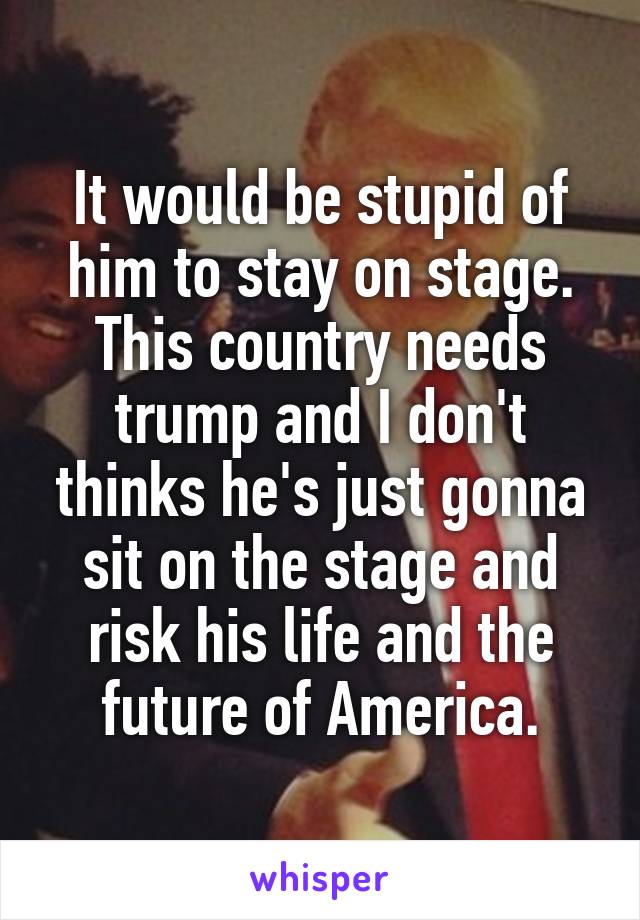 It would be stupid of him to stay on stage. This country needs trump and I don't thinks he's just gonna sit on the stage and risk his life and the future of America.