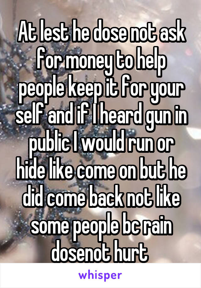 At lest he dose not ask for money to help people keep it for your self and if I heard gun in public I would run or hide like come on but he did come back not like some people bc rain dosenot hurt 