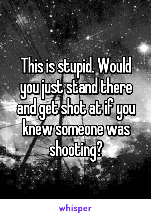 This is stupid. Would you just stand there and get shot at if you knew someone was shooting?