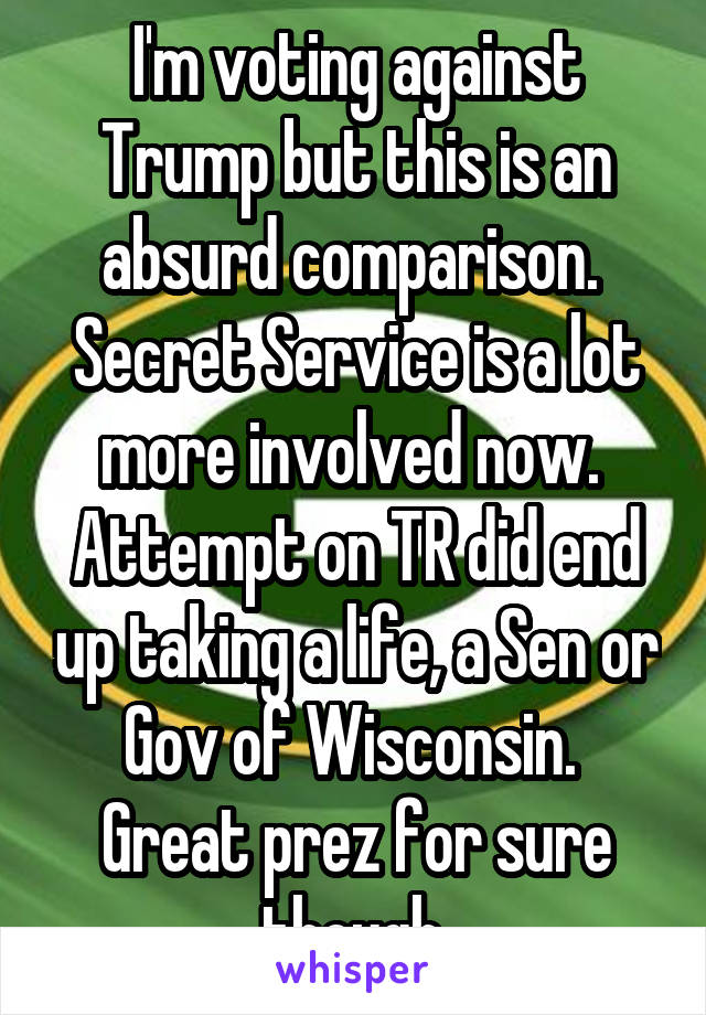 I'm voting against Trump but this is an absurd comparison.  Secret Service is a lot more involved now.  Attempt on TR did end up taking a life, a Sen or Gov of Wisconsin.  Great prez for sure though.