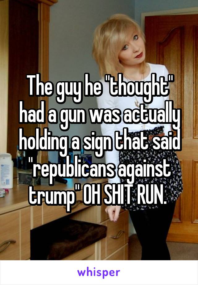 The guy he "thought" had a gun was actually holding a sign that said "republicans against trump" OH SHIT RUN. 