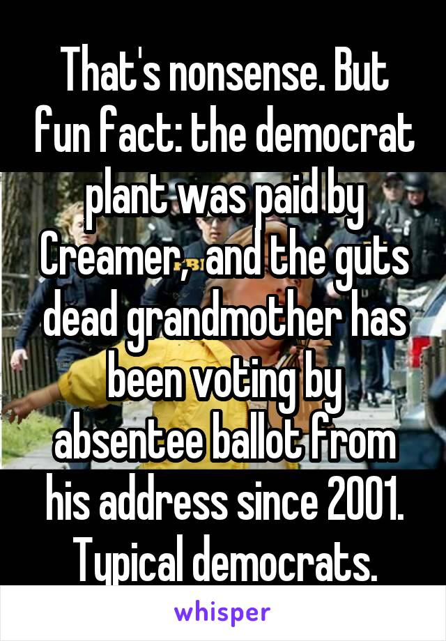 That's nonsense. But fun fact: the democrat plant was paid by Creamer,  and the guts dead grandmother has been voting by absentee ballot from his address since 2001. Typical democrats.