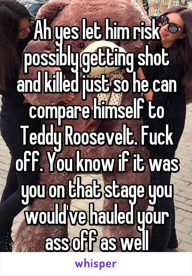 Ah yes let him risk possibly getting shot and killed just so he can compare himself to Teddy Roosevelt. Fuck off. You know if it was you on that stage you would've hauled your ass off as well