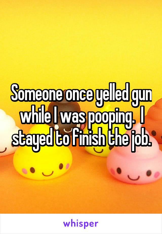 Someone once yelled gun while I was pooping.  I stayed to finish the job.