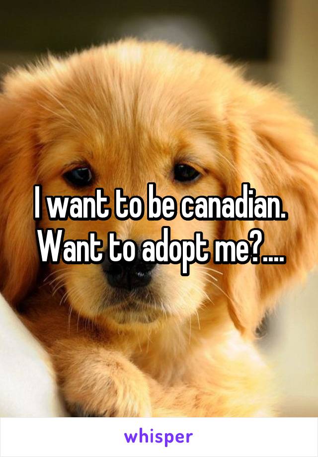 I want to be canadian. Want to adopt me?....