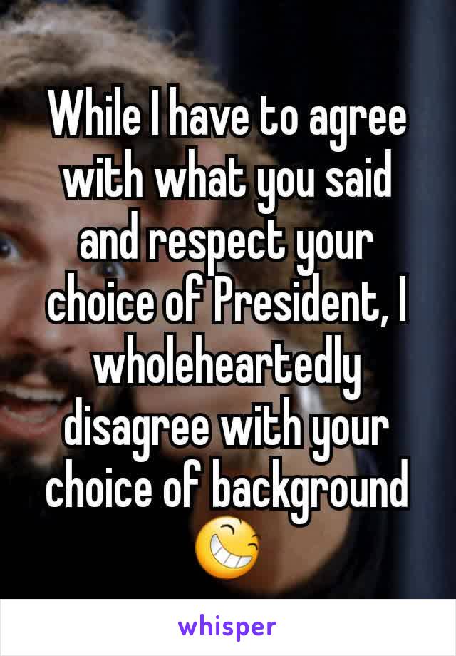 While I have to agree with what you said and respect your choice of President, I wholeheartedly disagree with your choice of background 😆