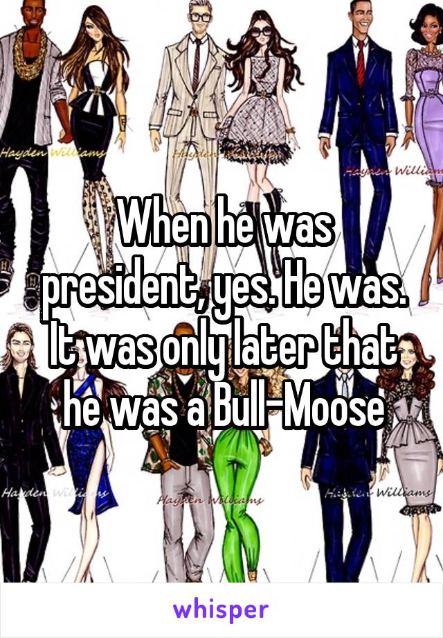 When he was president, yes. He was. It was only later that he was a Bull-Moose