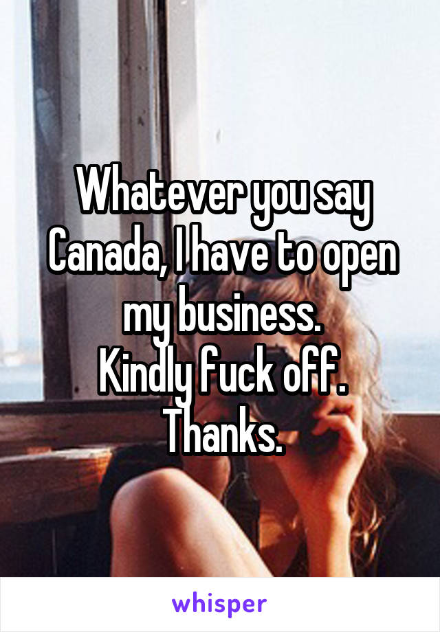 Whatever you say Canada, I have to open my business.
Kindly fuck off.
Thanks.