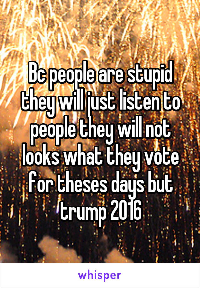 Bc people are stupid they will just listen to people they will not looks what they vote for theses days but trump 2016