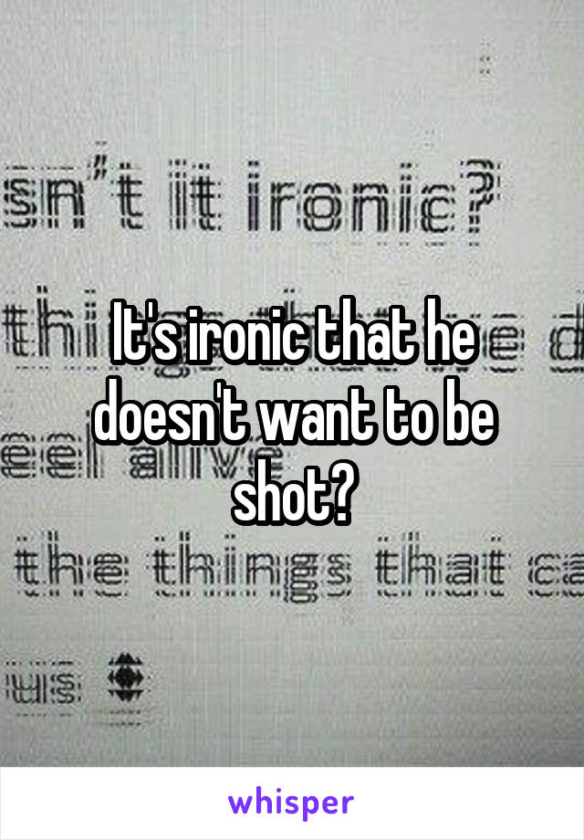 It's ironic that he doesn't want to be shot?